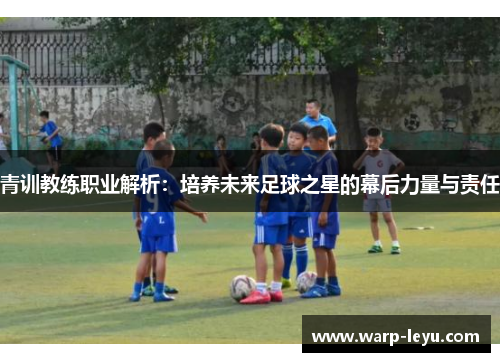 青训教练职业解析:培养未来足球之星的幕后力量与责任 青训教练职业解析:培养未来足球之星的幕后力量与责任