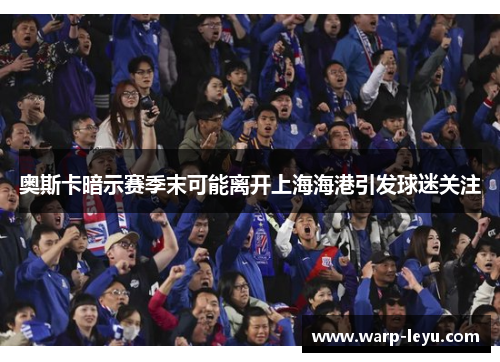 奥斯卡暗示赛季末可能离开上海海港引发球迷关注