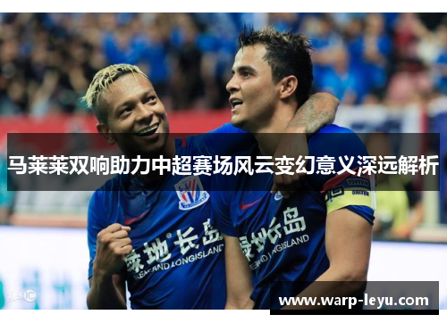 马莱莱双响助力中超赛场风云变幻意义深远解析